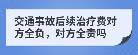 交通事故后续治疗费对方全负，对方全责吗