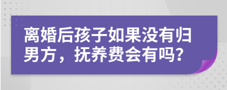 离婚后孩子如果没有归男方，抚养费会有吗？