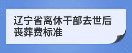 辽宁省离休干部去世后丧葬费标准