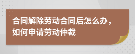 合同解除劳动合同后怎么办，如何申请劳动仲裁