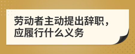 劳动者主动提出辞职，应履行什么义务