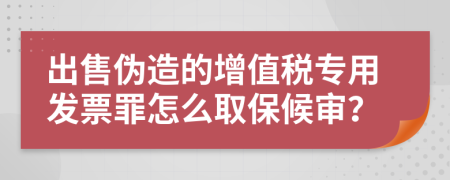 出售伪造的增值税专用发票罪怎么取保候审？