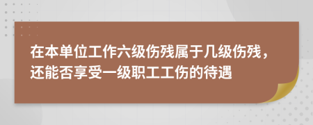 在本单位工作六级伤残属于几级伤残，还能否享受一级职工工伤的待遇