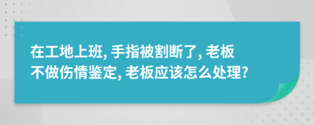 在工地上班, 手指被割断了, 老板不做伤情鉴定, 老板应该怎么处理?