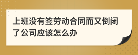 上班没有签劳动合同而又倒闭了公司应该怎么办