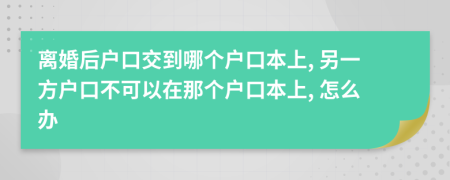 离婚后户口交到哪个户口本上, 另一方户口不可以在那个户口本上, 怎么办