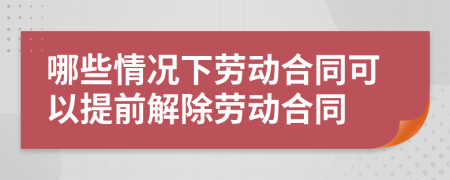 哪些情况下劳动合同可以提前解除劳动合同