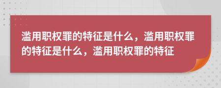 滥用职权罪的特征是什么，滥用职权罪的特征是什么，滥用职权罪的特征