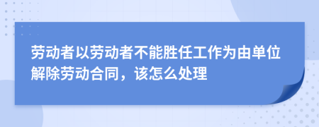 劳动者以劳动者不能胜任工作为由单位解除劳动合同，该怎么处理