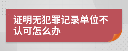 证明无犯罪记录单位不认可怎么办