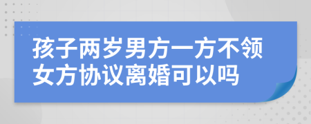 孩子两岁男方一方不领女方协议离婚可以吗