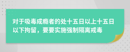 对于吸毒成瘾者的处十五日以上十五日以下拘留，要要实施强制隔离戒毒