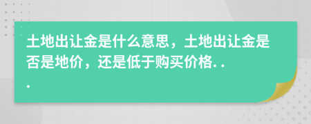 土地出让金是什么意思，土地出让金是否是地价，还是低于购买价格. . .