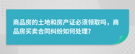 商品房的土地和房产证必须领取吗，商品房买卖合同纠纷如何处理？