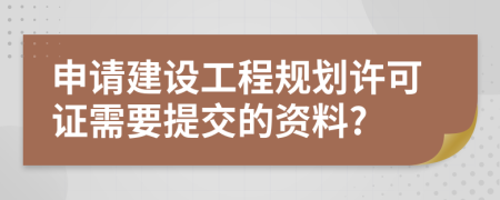 申请建设工程规划许可证需要提交的资料?