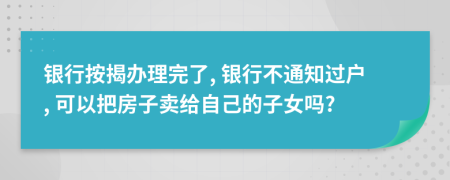 银行按揭办理完了, 银行不通知过户, 可以把房子卖给自己的子女吗?