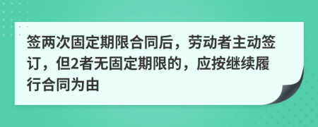 签两次固定期限合同后，劳动者主动签订，但2者无固定期限的，应按继续履行合同为由