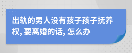 出轨的男人没有孩子孩子抚养权, 要离婚的话, 怎么办