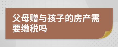 父母赠与孩子的房产需要缴税吗