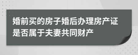 婚前买的房子婚后办理房产证是否属于夫妻共同财产