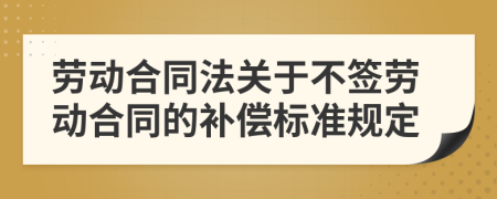 劳动合同法关于不签劳动合同的补偿标准规定