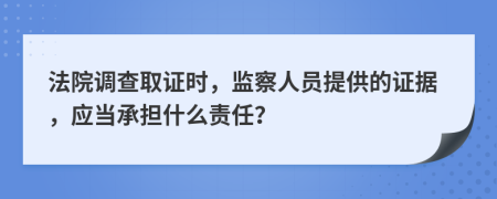 法院调查取证时，监察人员提供的证据，应当承担什么责任？