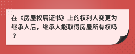 在《房屋权属证书》上的权利人变更为继承人后，继承人能取得房屋所有权吗？