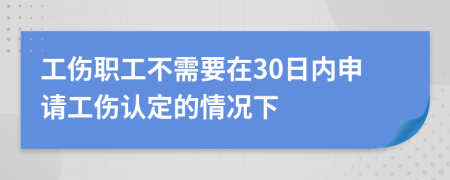 工伤职工不需要在30日内申请工伤认定的情况下
