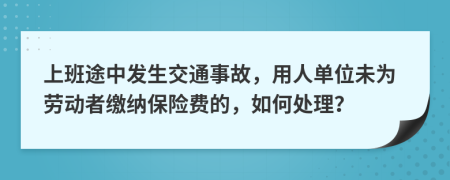 上班途中发生交通事故，用人单位未为劳动者缴纳保险费的，如何处理？