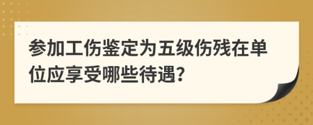 参加工伤鉴定为五级伤残在单位应享受哪些待遇？