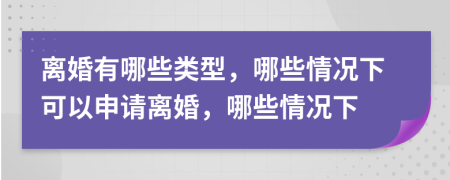 离婚有哪些类型，哪些情况下可以申请离婚，哪些情况下