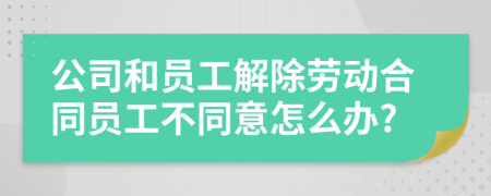 公司和员工解除劳动合同员工不同意怎么办?