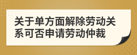 关于单方面解除劳动关系可否申请劳动仲裁