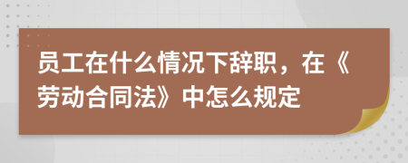 员工在什么情况下辞职，在《劳动合同法》中怎么规定