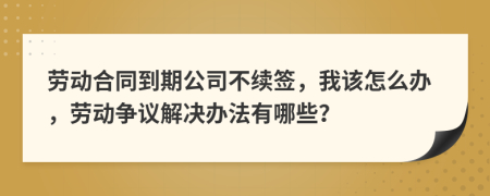 劳动合同到期公司不续签，我该怎么办，劳动争议解决办法有哪些？