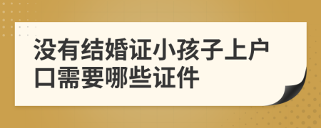 没有结婚证小孩子上户口需要哪些证件