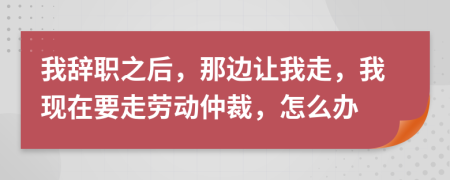 我辞职之后，那边让我走，我现在要走劳动仲裁，怎么办