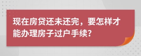 现在房贷还未还完，要怎样才能办理房子过户手续？