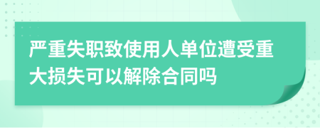 严重失职致使用人单位遭受重大损失可以解除合同吗