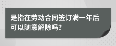 是指在劳动合同签订满一年后可以随意解除吗？