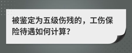 被鉴定为五级伤残的，工伤保险待遇如何计算？