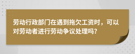 劳动行政部门在遇到拖欠工资时，可以对劳动者进行劳动争议处理吗？