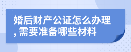 婚后财产公证怎么办理, 需要准备哪些材料