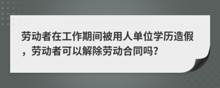 劳动者在工作期间被用人单位学历造假，劳动者可以解除劳动合同吗？