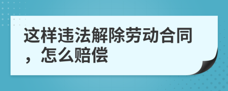 这样违法解除劳动合同，怎么赔偿