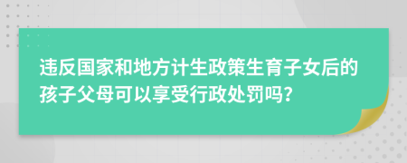 违反国家和地方计生政策生育子女后的孩子父母可以享受行政处罚吗？