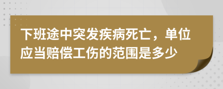 下班途中突发疾病死亡，单位应当赔偿工伤的范围是多少