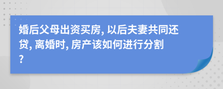 婚后父母出资买房, 以后夫妻共同还贷, 离婚时, 房产该如何进行分割?