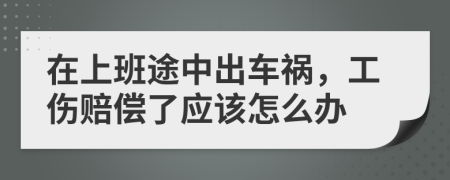 在上班途中出车祸，工伤赔偿了应该怎么办