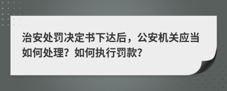 治安处罚决定书下达后，公安机关应当如何处理？如何执行罚款？